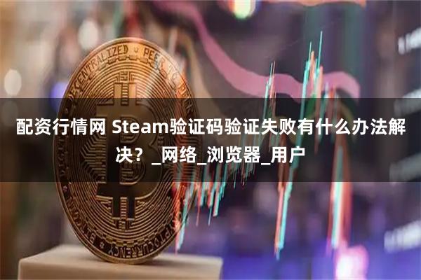 配资行情网 Steam验证码验证失败有什么办法解决？_网络_浏览器_用户