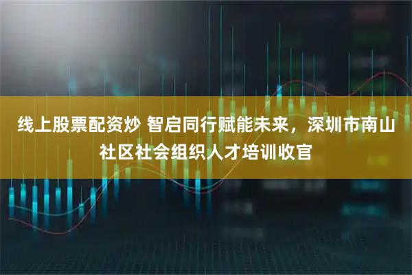 线上股票配资炒 智启同行赋能未来，深圳市南山社区社会组织人才培训收官