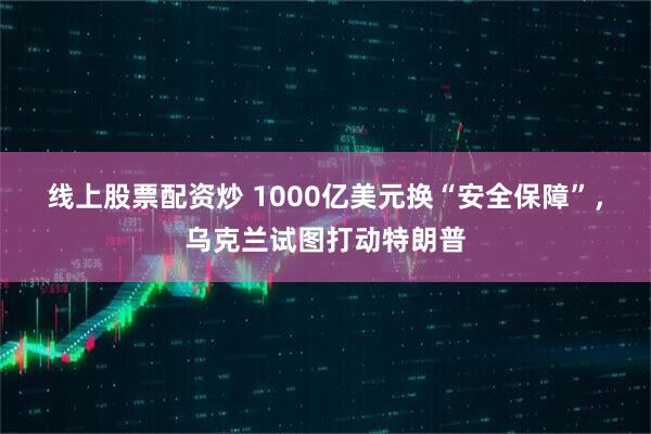 线上股票配资炒 1000亿美元换“安全保障”，乌克兰试图打动特朗普
