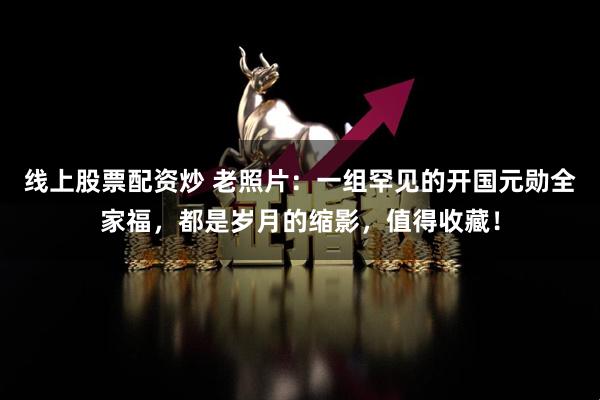 线上股票配资炒 老照片：一组罕见的开国元勋全家福，都是岁月的缩影，值得收藏！