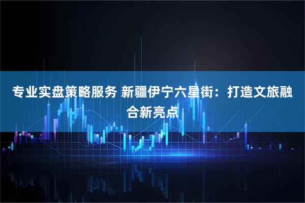 专业实盘策略服务 新疆伊宁六星街：打造文旅融合新亮点