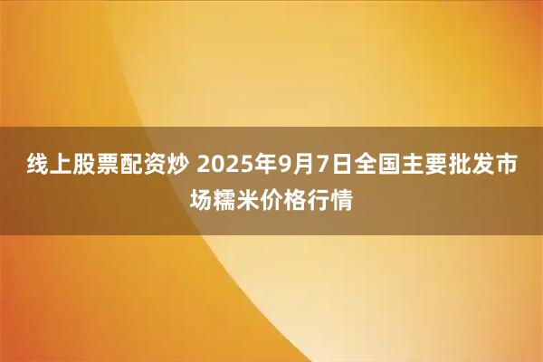 线上股票配资炒 2025年9月7日全国主要批发市场糯米价格行情