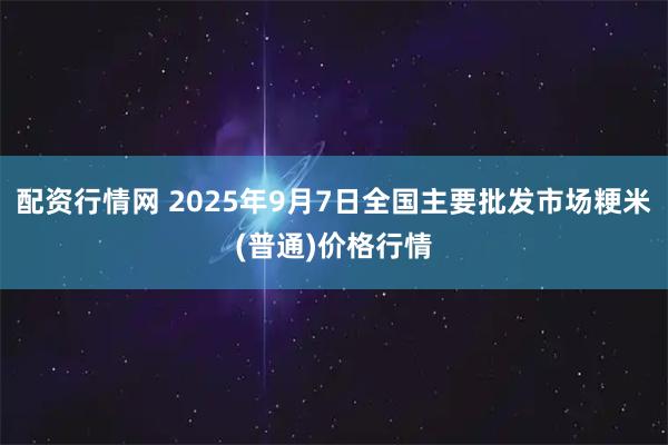 配资行情网 2025年9月7日全国主要批发市场粳米(普通)价格行情