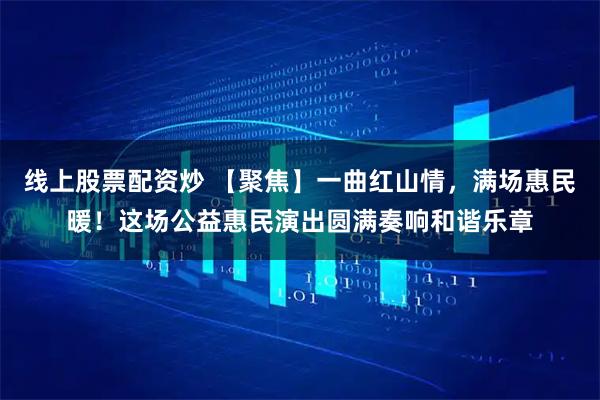 线上股票配资炒 【聚焦】一曲红山情，满场惠民暖！这场公益惠民演出圆满奏响和谐乐章