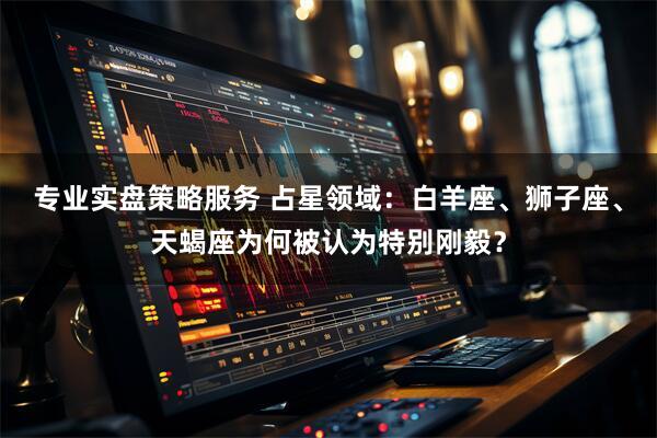 专业实盘策略服务 占星领域：白羊座、狮子座、天蝎座为何被认为特别刚毅？