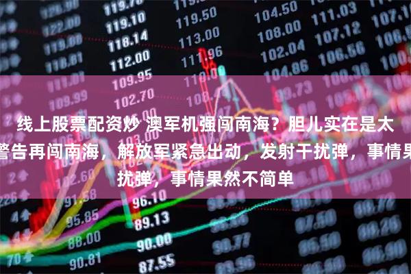 线上股票配资炒 澳军机强闯南海？胆儿实在是太肥！无视警告再闯南海，解放军紧急出动，发射干扰弹，事情果然不简单