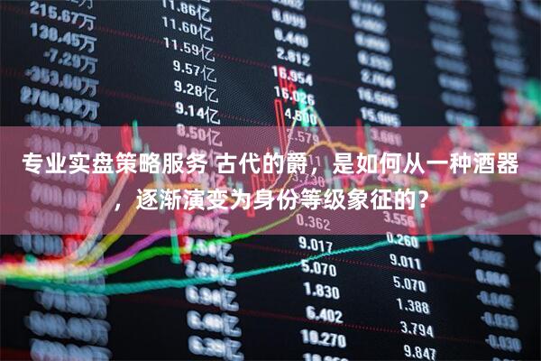 专业实盘策略服务 古代的爵，是如何从一种酒器，逐渐演变为身份等级象征的？