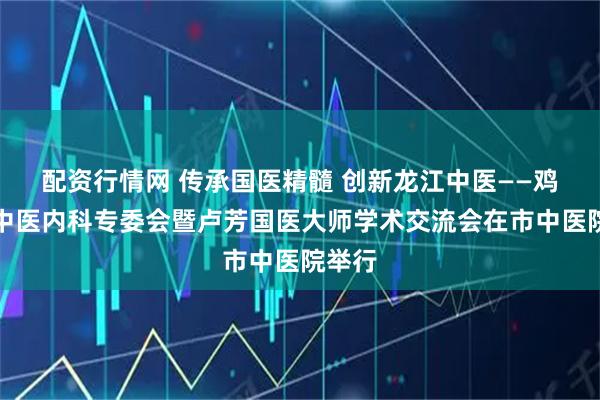 配资行情网 传承国医精髓 创新龙江中医——鸡西市中医内科专委会暨卢芳国医大师学术交流会在市中医院举行