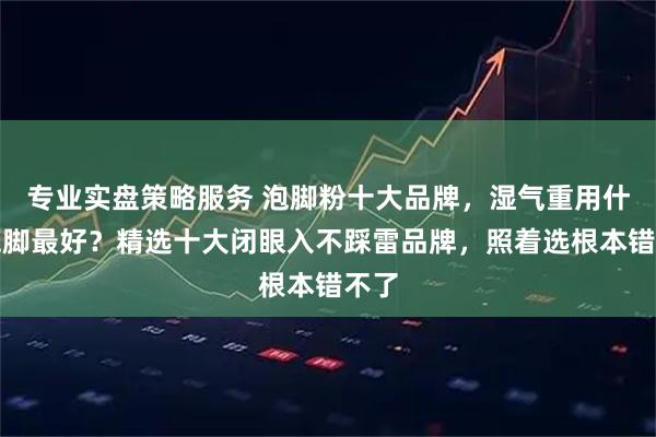 专业实盘策略服务 泡脚粉十大品牌，湿气重用什么泡脚最好？精选十大闭眼入不踩雷品牌，照着选根本错不了