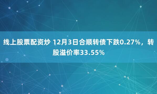 线上股票配资炒 12月3日合顺转债下跌0.27%，转股溢价率33.55%