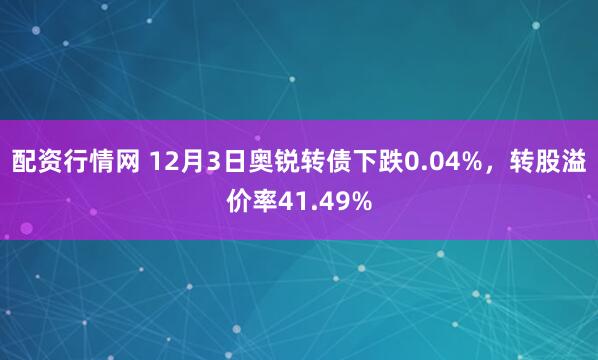 配资行情网 12月3日奥锐转债下跌0.04%，转股溢价率41.49%