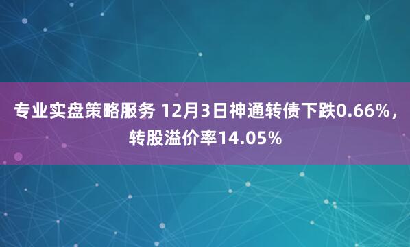 专业实盘策略服务 12月3日神通转债下跌0.66%，转股溢价率14.05%