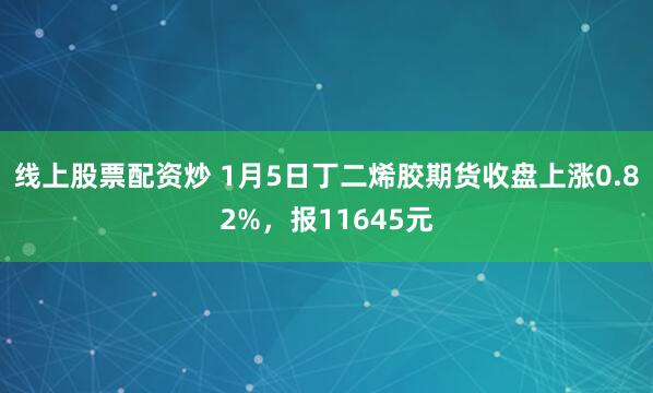 线上股票配资炒 1月5日丁二烯胶期货收盘上涨0.82%，报11645元