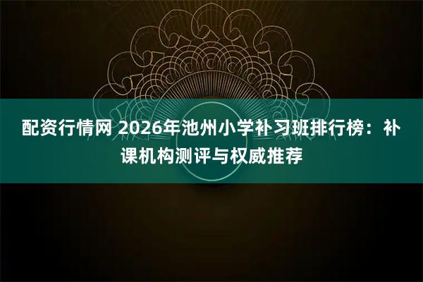 配资行情网 2026年池州小学补习班排行榜：补课机构测评与权威推荐