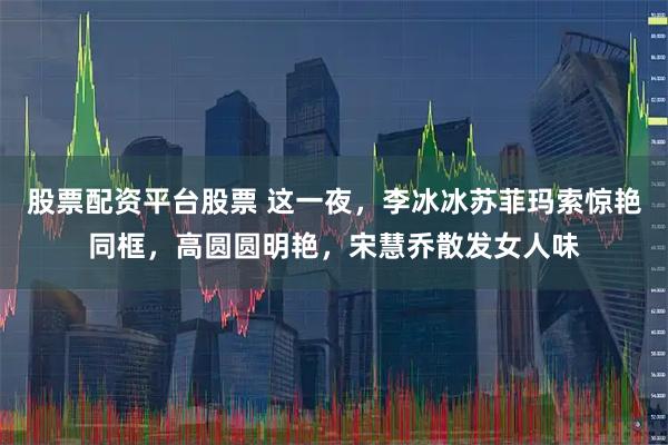 股票配资平台股票 这一夜，李冰冰苏菲玛索惊艳同框，高圆圆明艳，宋慧乔散发女人味
