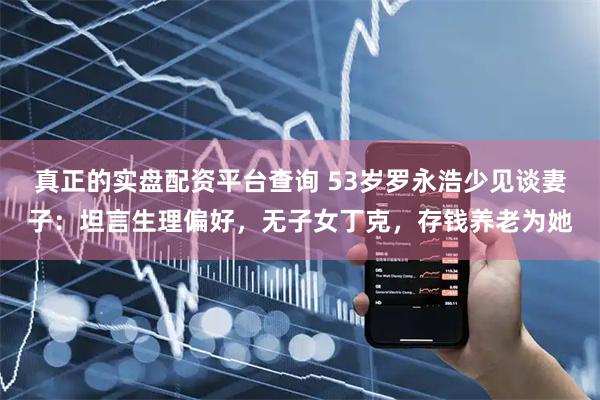 真正的实盘配资平台查询 53岁罗永浩少见谈妻子：坦言生理偏好，无子女丁克，存钱养老为她
